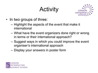 Activity
• In two groups of three:
  – Highlight the aspects of the event that make it
    international
  – What have the event organizers done right or wrong
    in terms or their international approach?
  – Suggest ways in which you could improve the event
    organiser’s international approach
  – Display your answers in poster form
 