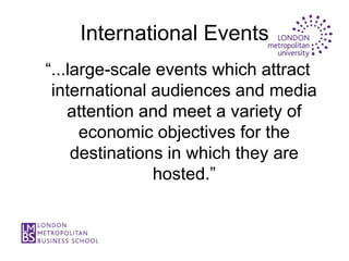 International Events
“...large-scale events which attract
 international audiences and media
    attention and meet a variety of
      economic objectives for the
     destinations in which they are
                hosted.”
 