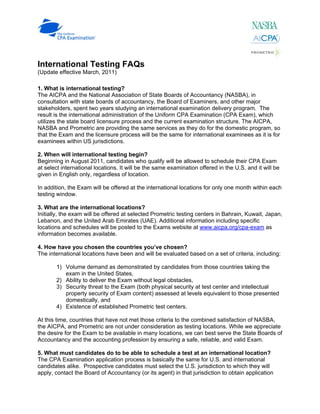 International Testing FAQs
(Update effective March, 2011)

1. What is international testing?
The AICPA and the National Association of State Boards of Accountancy (NASBA), in
consultation with state boards of accountancy, the Board of Examiners, and other major
stakeholders, spent two years studying an international examination delivery program. The
result is the international administration of the Uniform CPA Examination (CPA Exam), which
utilizes the state board licensure process and the current examination structure. The AICPA,
NASBA and Prometric are providing the same services as they do for the domestic program, so
that the Exam and the licensure process will be the same for international examinees as it is for
examinees within US jurisdictions.

2. When will international testing begin?
Beginning in August 2011, candidates who qualify will be allowed to schedule their CPA Exam
at select international locations. It will be the same examination offered in the U.S. and it will be
given in English only, regardless of location.

In addition, the Exam will be offered at the international locations for only one month within each
testing window.

3. What are the international locations?
Initially, the exam will be offered at selected Prometric testing centers in Bahrain, Kuwait, Japan,
Lebanon, and the United Arab Emirates (UAE). Additional information including specific
locations and schedules will be posted to the Exams website at www.aicpa.org/cpa-exam as
information becomes available.

4. How have you chosen the countries you’ve chosen?
The international locations have been and will be evaluated based on a set of criteria, including:

       1) Volume demand as demonstrated by candidates from those countries taking the
          exam in the United States,
       2) Ability to deliver the Exam without legal obstacles,
       3) Security threat to the Exam (both physical security at test center and intellectual
          property security of Exam content) assessed at levels equivalent to those presented
          domestically, and
       4) Existence of established Prometric test centers.

At this time, countries that have not met those criteria to the combined satisfaction of NASBA,
the AICPA, and Prometric are not under consideration as testing locations. While we appreciate
the desire for the Exam to be available in many locations, we can best serve the State Boards of
Accountancy and the accounting profession by ensuring a safe, reliable, and valid Exam.

5. What must candidates do to be able to schedule a test at an international location?
The CPA Examination application process is basically the same for U.S. and international
candidates alike. Prospective candidates must select the U.S. jurisdiction to which they will
apply, contact the Board of Accountancy (or its agent) in that jurisdiction to obtain application
 
