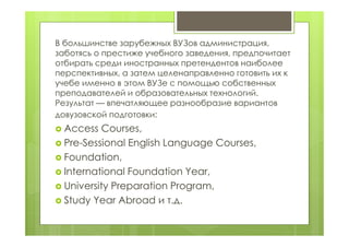 В большинстве зарубежных ВУЗов администрация,
заботясь о престиже учебного заведения, предпочитает
отбирать среди иностранных претендентов наиболее
перспективных, а затем целенаправленно готовить их к
учебе именно в этом ВУЗе с помощью собственных
преподавателей и образовательных технологий.
Результат — впечатляющее разнообразие вариантов
довузовской подготовки:
 Access Courses,
 Pre-Sessional English Language Courses,
 Foundation,
 International Foundation Year,
 University Preparation Program,
 Study Year Abroad и т.д.
 