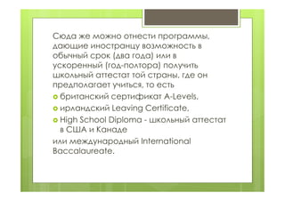 Сюда же можно отнести программы,
дающие иностранцу возможность в
обычный срок (два года) или в
ускоренный (год-полтора) получить
школьный аттестат той страны, где он
предполагает учиться, то есть
 британский сертификат A-Levels,
 ирландский Leaving Certificate,
 High School Diploma - школьный аттестат
в США и Канаде
или международный International
Baccalaureate.
 