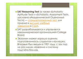  SAT Reasoning Test (а также «Scholastic
Aptitude Test» и «Scholastic Assessment Test»,
дословно «Академический Оценочный
Тест») — стандартизованный тест для
приема в высшие учебные
заведения в США.
 SAT разрабатывается и управляется
некоммерческой организацией College
Board
 Экзамен может хорошо оценить
подготовленность студентов к колледжу.
Впервые был введен в 1901 году, с тех пор
не раз менял название и систему
подсчёта баллов.
 