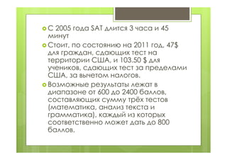  С 2005 года SAT длится 3 часа и 45
минут
 Стоит, по состоянию на 2011 год, 47$
для граждан, сдающих тест на
территории США, и 103.50 $ для
учеников, сдающих тест за пределами
США, за вычетом налогов.
 Возможные результаты лежат в
диапазоне от 600 до 2400 баллов,
составляющих сумму трёх тестов
(математика, анализ текста и
грамматика), каждый из которых
соответственно может дать до 800
баллов.
 