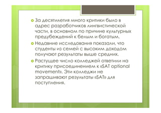  За десятилетия много критики было в
адрес разработчиков лингвистической
части, в основном по причине культурных
предубеждений к белым и богатым.
 Недавние исследования показали, что
студенты из семей с высоким доходом
получают результаты выше средних.
 Растущее число колледжей ответили на
критику присоединением к «SAT optional
movement». Эти колледжи не
запрашивают результаты «SAT» для
поступления.
 