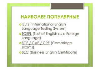 НАИБОЛЕЕ ПОПУЛЯРНЫЕ
IELTS (International English
Language Testing System)
TOEFL (Test of English as a Foreign
Language)
FCE / CAE / CPE (Cambridge
exams)
BEC (Business English Certificate)
 