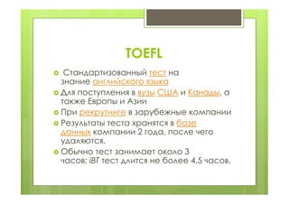 TOEFL
 Стандартизованный тест на
знание английского языка
 Для поступления в вузы США и Канады, а
также Европы и Азии
 При рекрутинге в зарубежные компании
 Результаты теста хранятся в базе
данных компании 2 года, после чего
удаляются.
 Обычно тест занимает около 3
часов; iBT тест длится не более 4,5 часов.
 