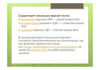 Существует несколько версий теста:
 бумажный вариант (PBT — paper-based test),
 компьютерныйвариант (CBT — computer-based
test)
 интернет-вариант (iBT — internet-based test).
В настоящее время последний вариант
считается предпочтительным во многих вузах, так
как включает задания не только
на чтение, аудирование и письменную речь, но
также на устную речь и комбинированные
задания.
 