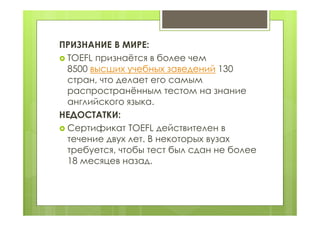 ПРИЗНАНИЕ В МИРЕ:
 TOEFL признаётся в более чем
8500 высших учебных заведений 130
стран, что делает его самым
распространённым тестом на знание
английского языка.
НЕДОСТАТКИ:
 Сертификат TOEFL действителен в
течение двух лет. В некоторых вузах
требуется, чтобы тест был сдан не более
18 месяцев назад.
 
