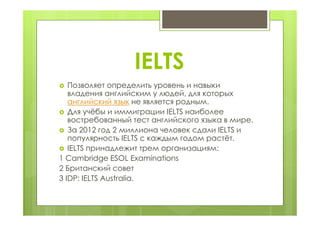 IELTS
 Позволяет определить уровень и навыки
владения английским у людей, для которых
английский язык не является родным.
 Для учёбы и иммиграции IELTS наиболее
востребованный тест английского языка в мире.
 За 2012 год 2 миллиона человек сдали IELTS и
популярность IELTS с каждым годом растёт.
 IELTS принадлежит трем организациям:
1 Cambridge ESOL Examinations
2 Британский совет
3 IDP: IELTS Australia.
 