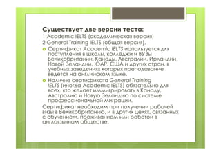 Существует две версии теста:
1 Academic IELTS (академическая версия)
2 General Training IELTS (общая версия).
 Сертификат Academic IELTS используется для
поступления в школы, колледжи и ВУЗы
Великобритании, Канады, Австралии, Ирландии,
Новой Зеландии, ЮАР, США и других стран, в
учебных заведениях которых преподавание
ведется на английском языке.
 Наличие сертификата General Training
IELTS (иногда Academic IELTS) обязательно для
всех, кто желает иммигрировать в Канаду,
Австралию и Новую Зеландию по системе
профессиональной миграции.
Сертификат необходим при получении рабочей
визы в Великобританию, и в других целях, связанных
с обучением, проживанием или работой в
англоязычном обществе.
 
