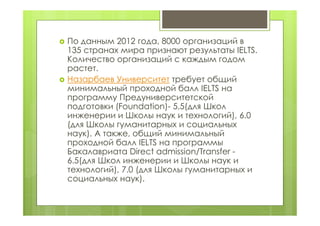  По данным 2012 года, 8000 организаций в
135 странах мира признают результаты IELTS.
Количество организаций с каждым годом
растет.
 Назарбаев Университет требует общий
минимальный проходной балл IELTS на
программу Предуниверситетской
подготовки (Foundation)- 5,5(для Школ
инженерии и Школы наук и технологий), 6.0
(для Школы гуманитарных и социальных
наук). А также, общий минимальный
проходной балл IELTS на программы
Бакалавриата Direct admission/Transfer -
6.5(для Школ инженерии и Школы наук и
технологий), 7.0 (для Школы гуманитарных и
социальных наук).
 
