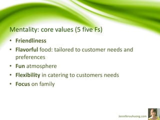 Mentality: core values (5 five Fs)
• Friendliness
• Flavorful food: tailored to customer needs and
preferences
• Fun atmosphere
• Flexibility in catering to customers needs
• Focus on family
 