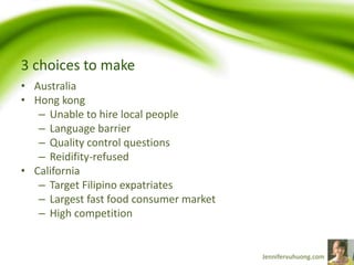 3 choices to make
• Australia
• Hong kong
– Unable to hire local people
– Language barrier
– Quality control questions
– Reidifity-refused
• California
– Target Filipino expatriates
– Largest fast food consumer market
– High competition
 