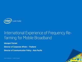 Intel Confidential — Do Not Forward
International Experience of Frequency Re-
farming for Mobile Broadband
Worapat Patram
Director of Corporate Affairs – Thailand
Director of Communication Policy – Asia Pacific
 