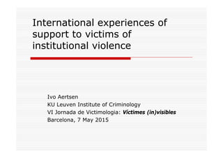 International experiences of
support to victims of
institutional violence
Ivo Aertsen
KU Leuven Institute of Criminology
VI Jornada de Victimologia: Víctimes (in)visibles
Barcelona, 7 May 2015
 