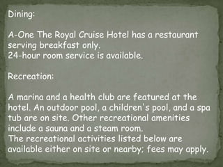 Dining:
A-One The Royal Cruise Hotel has a restaurant
serving breakfast only.
24-hour room service is available.
Recreation:

A marina and a health club are featured at the
hotel. An outdoor pool, a children's pool, and a spa
tub are on site. Other recreational amenities
include a sauna and a steam room.
The recreational activities listed below are
available either on site or nearby; fees may apply.

 