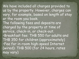 We have included all charges provided to
us by the property. However, charges can
vary, for example, based on length of stay
or the room you book.
The following fees and deposits are
charged by the property at time of
service, check-in, or check-out.
•Breakfast fee: THB 550 for adults and
THB 350 for children (approximately)
•Fee for in-room high-speed Internet
(wired): THB 500 (for 24 hours, rates
may vary)

 