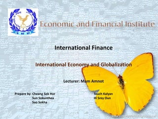 International Finance

             International Economy and Globalization

                             Lecturer: Mam Amnot

Prepare by: Cheang Sok Hor                 Touch Kalyan
            Sun Sokunthea                  Hi Srey Oun
            Sao Sokha
 