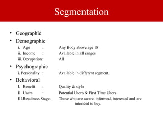 Segmentation 
• Geographic 
• Demographic 
i. Age : Any Body above age 18 
ii. Income : Available in all ranges 
iii.Occupation : All 
• Psychographic 
i. Personality : Available in different segment. 
• Behavioral 
I. Benefit : Quality & style 
II. Users : Potential Users & First Time Users 
III.Readiness Stage: Those who are aware, informed, interested and are 
intended to buy. 
 