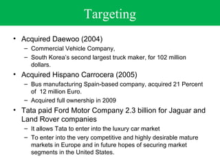 Targeting 
• Acquired Daewoo (2004) 
– Commercial Vehicle Company, 
– South Korea’s second largest truck maker, for 102 million 
dollars. 
• Acquired Hispano Carrocera (2005) 
– Bus manufacturing Spain-based company, acquired 21 Percent 
of 12 million Euro. 
– Acquired full ownership in 2009 
• Tata paid Ford Motor Company 2.3 billion for Jaguar and 
Land Rover companies 
– It allows Tata to enter into the luxury car market 
– To enter into the very competitive and highly desirable mature 
markets in Europe and in future hopes of securing market 
segments in the United States. 
 