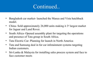 Continued.. 
• Bangladesh car market- launched the Manza and Vista hatchback 
model. 
• China- Sold approximately 26,000 units making it 3rd largest market 
for Jaguar and Land Rover. 
• South Africa- Opened assembly plant for targeting the operations 
and presence of Tata group in South Africa. 
• Tata Electric Car- Planning for launch in North America 
• Tata and Samsung deal in for car infotainment systems targeting 
Indian customers. 
• Sri-Lanka & Malaysia for installing sales process system and face to 
face customer meets 
 