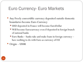 Euro Currency- Euro Markets Any Freely convertible currency deposited outside domestic  boundaries become Euro Currency USD deposited in France will become EuroDollar Will become Eurocurrency even if deposited in foreign branch of national banks Euro Banks – banks take and make loans in foreign currency – have nothing to do with Euro as currency of EU Origin – USSR 