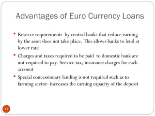 Advantages of Euro Currency Loans Reserve requirements  by central banks that reduce earning by the asset does not take place. This allows banks to lend at lower rate Charges and taxes required to be paid  to domestic bank are not required to pay. Service tax, insurance charges for each account Special concessionary lending is not required such as to farming sector- increases the earning capacity of the deposit 