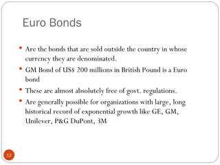 Euro Bonds Are the bonds that are sold outside the country in whose currency they are denominated. GM Bond of US$ 200 millions in British Pound is a Euro bond These are almost absolutely free of govt. regulations. Are generally possible for organizations with large, long historical record of exponential growth like GE, GM, Unilever, P&G DuPont, 3M 