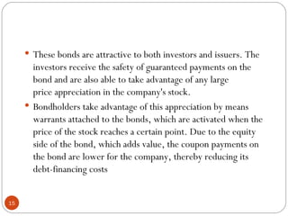 These bonds are attractive to both investors and issuers. The investors receive the safety of guaranteed payments on the bond and are also able to take advantage of any large price appreciation in the company's stock.  Bondholders take advantage of this appreciation by means warrants attached to the bonds, which are activated when the price of the stock reaches a certain point. Due to the equity side of the bond, which adds value, the coupon payments on the bond are lower for the company, thereby reducing its debt-financing costs 