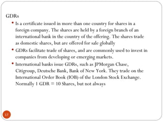 GDRs Is a certificate issued in more than one country for shares in a foreign company. The shares are held by a foreign branch of an international bank in the country of the offering. The shares trade as domestic shares, but are offered for sale globally GDRs facilitate trade of shares, and are commonly used to invest in companies from developing or emerging markets. International banks issue GDRs, such as JPMorgan Chase, Citigroup, Deutsche Bank, Bank of New York. They trade on the International Order Book (IOB) of the London Stock Exchange. Normally 1 GDR = 10 Shares, but not always 