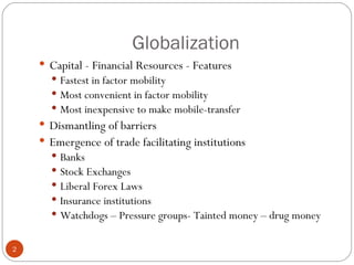 Globalization Capital - Financial Resources - Features Fastest in factor mobility Most convenient in factor mobility Most inexpensive to make mobile-transfer  Dismantling of barriers  Emergence of trade facilitating institutions Banks Stock Exchanges Liberal Forex Laws Insurance institutions Watchdogs – Pressure groups- Tainted money – drug money 