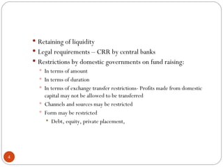 Retaining of liquidity Legal requirements – CRR by central banks Restrictions by domestic governments on fund raising: In terms of amount In terms of duration In terms of exchange transfer restrictions- Profits made from domestic capital may not be allowed to be transferred Channels and sources may be restricted Form may be restricted Debt, equity, private placement, 