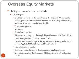 Overseas Equity Markets Placing the stocks on overseas markets Advantages Availability of funds - if the markets are rich – higher GDP, per capita income, practice, culture of investment rather than saving and less risky conservative static modes of return like FDs Transparent systems Regulation Diversification of risk If issues are very large  need multiple big markets to source funds (KLM) Protection against economic and political risks Provides international image to the organization – branding and stability issues _ Apple in Nikkei (Tokyo) and Dax (Franfurt) May reduce cost of capital Confidence to the buyers  of the product and suppliers of inputs Access to the market- local company BPO registered in US will get tax benefits A 