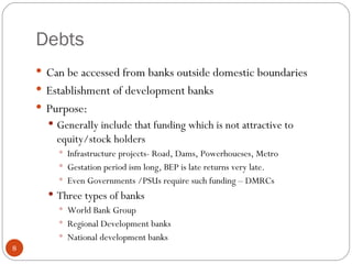 Debts Can be accessed from banks outside domestic boundaries Establishment of development banks Purpose: Generally include that funding which is not attractive to equity/stock holders Infrastructure projects- Road, Dams, Powerhoueses, Metro Gestation period ism long, BEP is late returns very late.  Even Governments /PSUs require such funding – DMRCs Three types of banks  World Bank Group Regional Development banks National development banks 