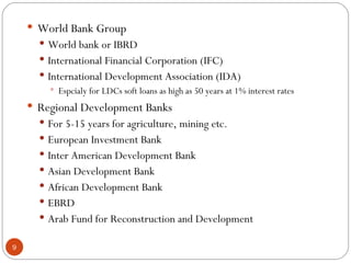 World Bank Group World bank or IBRD International Financial Corporation (IFC) International Development Association (IDA) Espcialy for LDCs soft loans as high as 50 years at 1% interest rates Regional Development Banks For 5-15 years for agriculture, mining etc. European Investment Bank Inter American Development Bank Asian Development Bank African Development Bank EBRD Arab Fund for Reconstruction and Development 