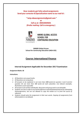 Dear students get fully solved assignments
Send your semester & Specialization name to our mail id :
“ help.mbaassignments@gmail.com ”
or
Call us at : 08263069601
(Prefer mailing. Call in emergency )
NMIMS Global Access
School for Continuing Education (NGA-SCE)
Course: International Finance
Internal Assignment Applicable for December 2017 Examination
Assignment Marks: 30
Instructions:
 All Questions carry equal marks.
 All Questions are compulsory
 All answers to be explained in not more than 1000 words for question 1 and 2 and for
question 3in not more than 500 words for each subsection. Use relevant examples,
illustrations as far aspossible.
 All answers to be written individually. Discussion and group work is not advisable.
 Students are free to refer to any books/reference material/website/internet for attempting
theirassignments, but are not allowed to copy the matter as it is from the source of
reference.
 Students should write the assignment in their own words. Copying of assignments from
otherstudents is not allowed.
 