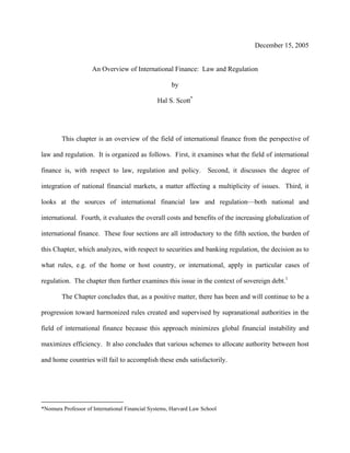 December 15, 2005
An Overview of International Finance: Law and Regulation
by
Hal S. Scott*
This chapter is an overview of the field of international finance from the perspective of
law and regulation. It is organized as follows. First, it examines what the field of international
finance is, with respect to law, regulation and policy. Second, it discusses the degree of
integration of national financial markets, a matter affecting a multiplicity of issues. Third, it
looks at the sources of international financial law and regulation—both national and
international. Fourth, it evaluates the overall costs and benefits of the increasing globalization of
international finance. These four sections are all introductory to the fifth section, the burden of
this Chapter, which analyzes, with respect to securities and banking regulation, the decision as to
what rules, e.g. of the home or host country, or international, apply in particular cases of
regulation. The chapter then further examines this issue in the context of sovereign debt.1
The Chapter concludes that, as a positive matter, there has been and will continue to be a
progression toward harmonized rules created and supervised by supranational authorities in the
field of international finance because this approach minimizes global financial instability and
maximizes efficiency. It also concludes that various schemes to allocate authority between host
and home countries will fail to accomplish these ends satisfactorily.
*Nomura Professor of International Financial Systems, Harvard Law School
 