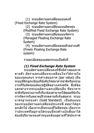 (1) ระบบอัตราแลกเปลียนแบบคงที่
                             ่
(Fixed Exchange Rate System)
        (2) ระบบอัตราแลกเปลียนแบบยืดหยุน
                               ่        ่
      (Modified Fixed Exchange Rate System)
        (3) ระบบอัตราแลกเปลียนแบบจัดการ
                                 ่
      (Managed Floating Exchange Rate
      System)
        (4) ระบบอัตราแลกเปลียนลอยตัวอย่างเสรี
                                   ่
      (Freely Floating Exchange Rate
      system)

        รายละเอียดของแต่ละระบบเป็นดังนี้

         (1) Fixed Exchange Rate System
         ระบบอัตราแลกเปลี่ยนคงที่ซึ่งมีค่าเสมอภาค
ตายตั ว อั ต ราแลกเปลี่ ย นจะเคลื่ อ นไหวได้ ภ ายใน
ขอบเขตแคบๆ จากค่ า เสมอภาค (par value) เป็ น
ระบบทีมกฎระเบียบทีบงคับให้ธนาคารชาติหรือหน่วย
        ่ ี               ่ ั
งานที่รับผิดชอบต้องปฏิบัติอย่างเคร่งครั ด ซึ่งมีข้อ
แตกต่ า งจากระบบอั ต ราแลกเปลี่ ย นอื่ น ที่ ธ นาคาร
ชาติหรือหน่วยงานทีเกี่ยวข้องสามารถใช้ดลยพินิจใน
                        ่                          ุ
การจัดการกับตลาดปริวรรตตามที่เห็นสมควร ระบบ
มาตรฐานทองคำา (Gold Standard) เป็ น ต้ น แบบ
ของระบบอั ต ราแลกเปลี่ ย นประเภทนี้ ต่ อ มาได้ ถู ก
ยกเลิกไป เนื่องจากเป็นระบบที่ไม่ยืดหยุ่น เนื่องจาก
ว่ า ประเทศที่อ ยู่ ภ ายใต้ ร ะบบนี้ จ ะสร้ า งเงิ น ขึ้ น มาได้
ต้องมีป ริ ม าณทองคำา หนุ นหลั งอยู่ ต ามที่ได้ป ระกาศ
 