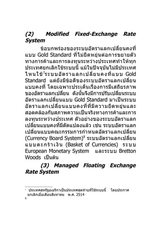 (2)         Modified Fixed-Exchange Rate
System
        ข้อบกพร่องของระบบอัต ราแลกเปลี่ย นคงที่
แบบ Gold Standard ที่ ไ ม่ ยื ด หยุ่ น ต่ อ การขยายตั ว
ทางการค้า และการลงทุน ระหว่า งประเทศทำา ให้ทุก
ประเทศยกเลิกใช้ระบบนี้ แม้ในปัจจุบันไม่มีประเทศ
ไ ห น ใ ช้ 7ร ะ บ บ อั ต ร า แลก เป ลี่ ย น ค งที่ แ บ บ Gold
Standard แต่ยัง มีข้อ ดี ข องระบบอัต ราแลกเปลี่ย น
แบบคงที่ โดยเฉพาะประเด็น เรื่อ งการมีเสถีย รภาพ
ของอัตราแลกเปลียน ดังนันจึงมีการปรับเปลียนระบบ
                          ่     ้                     ่
อัตราแลกเปลี่ย นแบบ Gold Standard มาเป็นระบบ
อั ต ราแลกเปลี่ ย นแบบคงที่ ที่ มี ค วามยื ด หยุ่ น และ
สอดคล้องกับสภาพความเป็นจริงทางการค้าและการ
ลงทุนระหว่างประเทศ ตัวอย่างของระบบอัตราแลก
เปลียนแบบคงทีมดัดแปลงแล้ว เช่น ระบบอัตราแลก
      ่               ่ ี
เปลี่ย นแบบคณะกรรมการกำา หนดอัต ราแลกเปลี่ย น
(Currency Board System)8 ระบบอัตราแลกเปลี่ย น
แ บ บ ต ะ ก ร้ า เ งิ น (Basket of Currencies) ร ะ บ บ
European Monetary System และระบบ Bretton
Woods เป็นต้น
        (3) Managed Floating Exchange
Rate System


7
     ประเทศสหรัฐอเมริกาเป็นประเทศสุดท้ายที่ใช้ระบบนี้   โดยประกาศ
    ยกเลิกเมื่อเดือนสิงหาคม พ.ศ. 2514
8
 