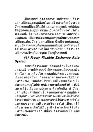 เป็ น ระบบที่ เ กิ ด จากการปรั บ ปรุ ง ระบบอั ต รา
แลกเปลี่ย นแบบเคลื่ อ นไหวเสรี กล่ า วคื อ เป็ น ระบบ
อัตราแลกเปลียนทีไม่มีค่าเสมอภาคตายตัว แต่ปล่อย
                   ่   ่
ให้อุปสงค์และอุปทานของเงิ นสกุลนั้ นทำา งานได้ใน
ระดั บ หนึ่ ง โดยที่ ธ นาคารกลางของประเทศเข้ า ไป
แทรกแซง เพื่อจำากัดขนาดและความผันผวนของการ
เปลี่ ย นแปลงอั ต ราแลกเปลี่ ย น ซึ่ ง เป็ น จุ ด ด้ อ ยของ
ระบบอัตราแลกเปลี่ยนแบบลอยตัวอย่างเสรี ระบบนี้
จึ ง ใช้ กั น แพร่ ห ลายทั่ ว โลก รวมทั้ ง ระบบอั ต ราแลก
เปลียนของไทยในปัจจุบน จัดอยูในระบบนี้
      ่                          ั    ่
           (4) Freely Flexible Exchange Rate
System
             ระบบอั ต ราแลกเปลี่ ย นเคลื่ อ นไหวขึ้ น ลง
อย่างเสรี ภายใต้ระบบนี้ อัต ราแลกเปลี่ย นของเงิ น
สกุลใด ๆ จะเคลื่อนไหวตามอุปสงค์และอุปทานของ
เงิ น ตราสกุ ล นั้ น ๆ โดยธนาคารกลางจะไม่ มี ก าร
แทรกแซง ในอดี ต มี ใ ช้ ร ะบบนี้ ใ นระยะสั้ น ๆ ใน
ประเทศแถบยุโรปช่วงหลังสงครามโลกครั้งที่ 1 ทั้งนี้
เพราะมีข้อเสียหลายประการ ที่สำา คัญคื อ ค่ า อัต รา
แลกเปลี่ยนจะผันผวนขึ้นลงตลอดเวลาตามอุปสงค์
และอุปทาน ทำาให้การค้าระหว่างประเทศเป็นไปด้วย
ความยากลำาบาก และธนาคารชาติไม่สามารถเข้าไป
แทรกแซงตลาดปริ ว รรตเงิ น ตราได้ เป็ น ผลให้
น โย บ า ย กา ร เงิ นไ ม่มีป ร ะ สิ ท ธิภา พ ที่ จ ะ ใช้ เ พื่ อ
แทรกแซงอั ต ราแลกเปลี่ ย น อั ต ราดอกเบี้ ย และ
ปริมาณเงิน
 