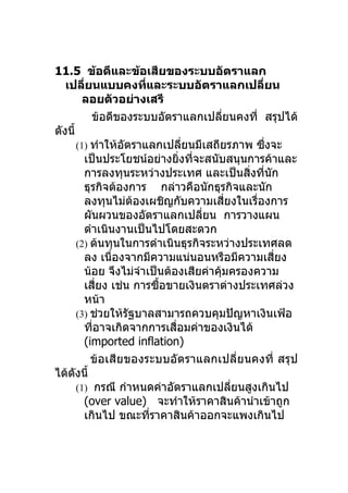 11.5 ข้อดีและข้อเสียของระบบอัตราแลก
   เปลียนแบบคงทีและระบบอัตราแลกเปลียน
           ่             ่                          ่
           ลอยตัวอย่างเสรี
             ข้อดีของระบบอัตราแลกเปลียนคงที่ สรุปได้
                                            ่
ดังนี้
         (1) ทำาให้อตราแลกเปลียนมีเสถียรภาพ ซึงจะ
                    ั              ่                  ่
           เป็นประโยชน์อย่างยิงทีจะสนับสนุนการค้าและ
                                  ่ ่
           การลงทุนระหว่างประเทศ และเป็นสิงทีนัก  ่ ่
           ธุรกิจต้องการ กล่าวคือนักธุรกิจและนัก
           ลงทุนไม่ตองเผชิญกับความเสียงในเรื่องการ
                       ้                      ่
           ผันผวนของอัตราแลกเปลียน การวางแผน
                                      ่
           ดำาเนินงานเป็นไปโดยสะดวก
         (2) ต้นทุนในการดำาเนินธุรกิจระหว่างประเทศลด
           ลง เนื่องจากมีความแน่นอนหรือมีความเสียง      ่
           น้อย จึงไม่จำาเป็นต้องเสียค่าคุมครองความ
                                          ้
           เสียง เช่น การซือขายเงินตราต่างประเทศล่วง
               ่             ้
           หน้า
         (3) ช่วยให้รัฐบาลสามารถควบคุมปัญหาเงินเฟ้อ
           ทีอาจเกิดจากการเสือมค่าของเงินได้
             ่                  ่
           (imported inflation)
             ข้อเสียของระบบอัตราแลกเปลี่ยนคงที่ สรุป
ได้ดงนี้
       ั
         (1) กรณี กำาหนดค่าอัตราแลกเปลียนสูงเกินไป
                                                ่
           (over value) จะทำาให้ราคาสินค้านำาเข้าถูก
           เกินไป ขณะทีราคาสินค้าออกจะแพงเกินไป
                           ่
 