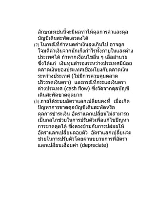 ลักษณะเช่นนี้จะมีผลทำาให้ดุลการค้าและดุล
  บัญชีเดินสะพัดเลวลงได้
(2) ในกรณีทกำาหนดค่าเงินสูงเกินไป อาจถูก
             ี่
  โจมตีค่าเงินจากนักเก็งกำาไรทังภายในและต่าง
                                      ้
  ประเทศได้ ถ้าหากเงื่อนไขอืน ๆ เอืออำานวย
                                 ่          ้
  ซึงได้แก่ เงินทุนสำารองระหว่างประเทศมีนอย
    ่                                               ้
  ตลาดเงินของประเทศเชื่อมโยงกับตลาดเงิน
  ระหว่างประเทศ (ไม่มีการควบคุมตลาด
  ปริวรรตเงินตรา) และกรณีทกระแสเงินตรา
                                   ี่
  ต่างประเทศ (cash flow) ซึงวัดจากดุลบัญชี
                               ่
  เดินสะพัดขาดดุลมาก
(3) ภายใต้ระบบอัตราแลกเปลียนคงที่ เมื่อเกิด
                             ่
  ปัญหาการขาดดุลบัญชีเดินสะพัดหรือ
  ดุลการชำาระเงิน อัตราแลกเปลียนไม่สามารถ ่
  เป็นกลไกช่วยในการปรับตัวเพือแก้ไขปัญหา่
  การขาดดุลได้ ซึงตรงข้ามกับการปล่อยให้
                    ่
  อัตราแลกเปลียนลอยตัว อัตราแลกเปลียนจะ
                ่                                 ่
  ช่วยในการปรับตัวโดยผ่านขบวนการทีอตรา        ่ ั
  แลกเปลียนเสือมค่า (depreciate)
           ่      ่
 