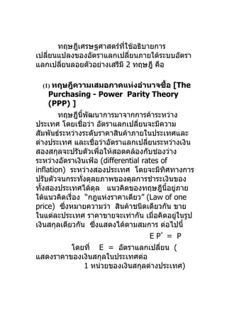 ทฤษฎีเศรษฐศาสตร์ทใช้อธิบายการ
                          ี่
เปลียนแปลงของอัตราแลกเปลียนภายใต้ระบบอัตรา
    ่                        ่
แลกเปลียนลอยตัวอย่างเสรีมี 2 ทฤษฎี คือ
       ่

  (1) ทฤษฎีความเสมอภาคแห่งอำานาจซือ
                                  ้              [The
     Purchasing - Power Parity Theory
     (PPP) ]
        ทฤษฎีนี้พัฒนาการมาจากการค้าระหว่าง
ประเทศ โดยเชื่อว่า อัตราแลกเปลียนจะมีความ
                                  ่
สัมพันธ์ระหว่างระดับราคาสินค้าภายในประเทศและ
ต่างประเทศ และเชื่อว่าอัตราแลกเปลียนระหว่างเงิน
                                     ่
สองสกุลจะปรับตัวเพือให้สอดคล้องกับช่องว่าง
                        ่
ระหว่างอัตราเงินเฟ้อ (differential rates of
inflation) ระหว่างสองประเทศ โดยจะมีทศทางการ ิ
ปรับตัวจนกระทังดุลยภาพของดุลการชำาระเงินของ
               ่
ทังสองประเทศได้ดล แนวคิดของทฤษฎีนอยูภาย
  ้                   ุ                       ี้ ่
ใต้แนวคิดเรื่อง “กฎแห่งราคาเดียว” (Law of one
price) ซึงหมายความว่า สินค้าชนิดเดียวกัน ขาย
          ่
ในแต่ละประเทศ ราคาขายจะเท่ากัน เมื่อคิดอยูในรูป    ่
เงินสกุลเดียวกัน ซึงแสดงได้ตามสมการ ต่อไปนี้
                    ่
                                       E P* = P
            โดยที่ E = อัตราแลกเปลียน (   ่
แสดงราคาของเงินสกุลในประเทศต่อ
                 1 หน่วยของเงินสกุลต่างประเทศ)
 