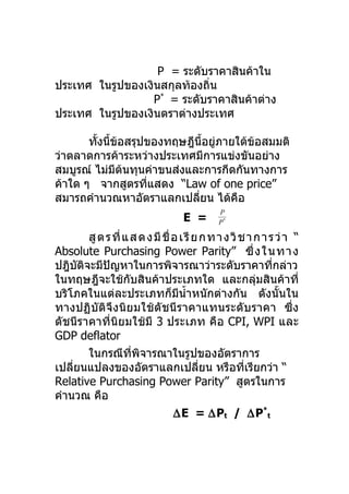 P = ระดับราคาสินค้าใน
ประเทศ ในรูปของเงินสกุลท้องถิ่น
                  P* = ระดับราคาสินค้าต่าง
ประเทศ ในรูปของเงินตราต่างประเทศ

       ทังนี้ข้อสรุปของทฤษฎีนี้อยูภายใต้ข้อสมมติ
         ้                        ่
ว่าตลาดการค้าระหว่างประเทศมีการแข่งขันอย่าง
สมบูรณ์ ไม่มีตนทุนค่าขนส่งและการกีดกันทางการ
                ้
ค้าใด ๆ จากสูตรทีแสดง “Law of one price”
                     ่
สมารถคำานวณหาอัตราแลกเปลียน ได้คอ
                             ่        ื
                                               P
                                    E =        P*

        สู ต ร ที่ แ ส ด ง มี ชื่ อ เ รี ย ก ท า ง วิ ช า ก า ร ว่ า “
Absolute Purchasing Power Parity” ซึ่ ง ใ นทา ง
ปฎิบติจะมีปญหาในการพิจารณาว่าระดับราคาทีกล่าว
      ั       ั                                                ่
ในทฤษฎีจะใช้กับสินค้าประเภทใด และกลุ่มสินค้าที่
บริโภคในแต่ละประเภทก็มีนำ้าหนักต่างกัน ดังนั้นใน
ทางปฏิบัติจึงนิย มใช้ ดั ชนี ร าคาแทนระดับราคา ซึ่ง
ดัชนีราคาที่นิยมใช้มี 3 ประเภท คือ CPI, WPI และ
GDP deflator
        ในกรณีทพิจารณาในรูปของอัตราการ
                     ี่
เปลียนแปลงของอัตราแลกเปลียน หรือทีเรียกว่า “
    ่                                      ่           ่
Relative Purchasing Power Parity” สูตรในการ
คำานวณ คือ
                                  ∆E = ∆Pt / ∆P*t
 