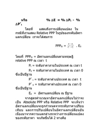 หรือ                % ∆E = % ∆Pt - %
∆P*t
        โดยที่ แสดงถึงการเปลี่ยนแปลง ใน
กรณีทเราแสดง Relative PPP ในรูปของระดับอัตรา
     ี่
แลกเปลียน เราจะได้สมการ
         ่
                                         Pt / P0
                               PPPEt =   Pt* / P0*   . E0


โดยที่ PPPEt = อัตราแลกเปลียนตามทฤษฎี
                              ่
relative PPP ณ เวลา t
          Pt = ระดับราคาภายในประเทศ ณ เวลา t
          P0 = ระดับราคาภายในประเทศ ณ เวลา 0
ซึงเป็นปีฐาน
  ่
          P* t = ระดับราคาต่างประเทศ ณ เวลา t
          P* 0 = ระดับราคาต่างประเทศ ณ เวลา 0
ซึงเป็นปีฐาน
    ่
          E0 = อัตราแลกเปลียน ณ ปีฐาน
                                ่
        จากสูตรคำา นวณหาอัตราแลกเปลี่ยนไม่ว่าจะ
เป็ น Absolute PPP หรื อ Relative PPP จะเห็ น ว่ า
อัตราแลกเปลี่ยนจะถูกกำาหนดจากระดับราคาเปรียบ
เที ย บ และการปรั บ เปลี่ ย นในอั ต ราแลกเปลี่ ย นอั น
เนื่องมาจากความแตกต่างระหว่างการเปลี่ย นแปลง
ของระดับราคา จะเกิดขึนได้ 2 ทางคือ
                        ้
 