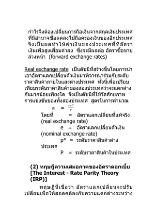 กำาไรจึงต้องเปลี่ยนการถือเงินจากสกุลเงินประเทศ
 ที่มีอำานาจซื้อลดลงไปถือครองเงินของอีกประเทศ
 จึ ง เป็นผลทำา ให้ค่ า เงินข องป ร ะ เทศที่ ที อั ต ร า
 เงินเฟ้อสูงเสื่อมค่าลง ซึ่งจะมีผลต่อ อัตราซื้อขาย
 ล่วงหน้า (forward exchange rates)

Real exchange rate เป็นดัชนีทสร้างขึ้นโดยการนำา
                                ี่
เอาอัตราแลกเปลียนตัวเงินมาพิจารณาร่วมกับระดับ
                  ่
ราคาสินค้าภายในและต่างประเทศ ทังนี้เพือเปรียบ
                                    ้      ่
เทียบระดับราคาสินค้าของสองประเทศว่าจะแตกต่าง
กันมากน้อยเพียงใด จึงเป็นดัชนีที่ใช้วัดศักยภาพ
การแข่งขันของทังสองประเทศ สูตรในการคำานวณ
                ้
                       ep *
            ส = P
       โดยที่          = อัตราแลกเปลียนทีแท้จริง
                                         ่   ่
       (real exchange rate)
                    e = อัตราแลกเปลียนตัวเงิน
                                       ่
       (nominal exchange rate)
                    p* = ระดับราคาสินค้าต่าง
       ประเทศ
                    P = ระดับราคาสินค้าในประเทศ

  (2) ทฤษฎีความเสมอภาคของอัตราดอกเบีย                 ้
  [The Interest - Rate Parity Theory
  (IRP)]
         ทฤษฎี นี้ เ ชื่ อ ว่ า อั ต ราแลกเปลี่ ย นจะปรั บ
เปลี่ ย นเพื่ อ ให้ ส อดคล้ อ งกั บ ความแตกต่ า งระหว่ า ง
 