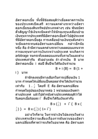 อัตราดอกเบี้ย ทั้งนี้มีข้อสมมุติว่าเมื่อตลาดการเงิน
ของประเทศเปิ ด เสรี ความแตกต่ า งระหว่ า งอั ต รา
ดอกเบี้ย ของสินทรัพ ย์ ป ระเภทต่ า งๆ เช่ น พั นธบั ต ร
ตั๋ ว สั ญ ญาใช้ เ งิ น จะมี ผ ลทำา ให้ นั ก ลงทุ น เคลื่ อ นย้ า ย
เงินทุนจากประเทศที่มีอัตราดอกเบี้ยตำ่าไปสู่ประเทศ
ที่มีอัตราดอกเบี้ยสูง การเคลื่อนย้ายเงินทุนดังกล่าว
จะมี ผ ลกระทบต่ อ อั ต ราแลกเปลี่ ย น กล่ า วอี ก นั ย
หนึ่ง คือ ถ้ามีความแตกต่างระหว่างผลตอบแทนจาก
การลงทุ น ทางการเงิ น ระหว่ า งประเทศ จะเกิ ด การ
arbitrage จนกระทั่งผลตอบแทนทั้งภายในและต่าง
ประเทศเท่ากัน ตัวอย่างเช่น ถ้า ฝากเงิน B บาท
อัตราดอกเบีย i ต่อปี สินปีจะได้รบเงินจำานวน
                 ้               ้          ั
                                      B + i (B) = B (1 +
i ) บาท
           ถ้านักลงทุนมีทางเลือกในการเปลี่ยนเงิน 1
บาท กำาหนดให้เปลี่ยนเป็นดอลลาร์จะได้เงินจำานวน
                   1
เท่ากับ 1 . E โดยที่ E คือ อัตราแลกเปลียน                 ่
กำาหนดในรูปของเงินบาทต่อ 1 หน่วยของเงินตรา
ต่างประเทศ แล้วไปฝากยังต่างประเทศสมมุติวาได้                ่
รับดอกเบียร้อยละ i* สินปีจะได้รับเงินเท่ากับ
              ้                ้
                                         1
                                  B x ( E ) + i* { B x (
1                  1
E   ) } = B x ( E ) ( 1+ i* )
     อย่างไรก็ตาม ในการนำา เงิ นไปลงทุนในต่ า ง
ประเทศจะมี ค วามเสี่ ย งเรื่ อ งการผั น ผวนของอั ต รา
แลกเปลี่ยนที่คาดว่าจะเกิดในอนาคต คือ อัตราแลก
 