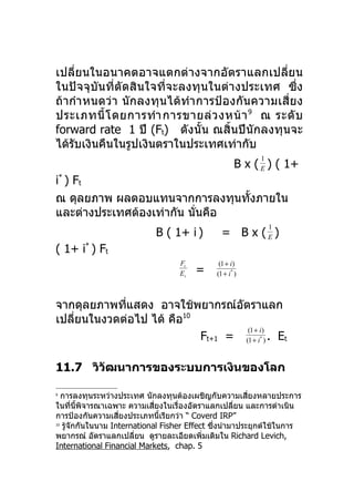 เปลี่ยนในอนาคตอาจแตกต่างจากอัตราแลกเปลี่ยน
ในปัจจุบันที่ตัดสินใจที่จะลงทุนในต่างประเทศ ซึ่ง
ถ้ากำา หนดว่า นักลงทุนได้ทำา การป้องกันความเสี่ย ง
ประเภทนี้ โ ดยการทำา การขายล่ ว งหน้ า 9 ณ ระดั บ
forward rate 1 ปี (Ft) ดังนั้น ณสิ้นปีนักลงทุนจะ
ได้รบเงินคืนในรูปเงินตราในประเทศเท่ากับ
    ั
                                                          1
                                                    B x ( E ) ( 1+
i* ) Ft
ณ ดุลยภาพ ผลตอบแทนจากการลงทุนทังภายใน
                                 ้
และต่างประเทศต้องเท่ากัน นั่นคือ
                                                              1
                            B ( 1+ i )         = B x (E)
( 1+ i* ) Ft
                                   Ft         (1 + i)
                                   Et   =    (1 + i* )



จากดุลยภาพทีแสดง อาจใช้พยากรณ์อตราแลก
            ่                     ั
เปลียนในงวดต่อไป ได้ คือ10
    ่
                                    (1 + i)
                           Ft+1 = (1 + i ) . Et           *




11.7 วิวัฒนาการของระบบการเงินของโลก

9
   การลงทุนระหว่างประเทศ นักลงทุนต้องเผชิญกับความเสียงหลายประการ
                                                         ่
ในที่นพจารณาเฉพาะ ความเสียงในเรื่องอัตราแลกเปลี่ยน และการดำาเนิน
        ี้ ิ                 ่
การป้องกันความเสียงประเภทนีเรียกว่า “ Coverd IRP”
                   ่           ้
10
   รูจักกันในนาม International Fisher Effect ซึ่งนำามาประยุกต์ใช้ในการ
     ้
พยากรณ์ อัตราแลกเปลี่ยน ดูรายละเอียดเพิ่มเติมใน Richard Levich,
International Financial Markets, chap. 5
 