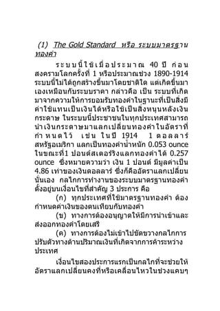 (1) The Gold Standard หรื อ ระบบมาตรฐาน
ทองคำา
          ร ะ บ บ นี้ ใ ช้ เ มื่ อ ป ร ะ ม า ณ 40 ปี ก่ อ น
สงครามโลกครั้งที่ 1 หรือประมาณช่วง 1890-1914
ระบบนี้ไม่ได้ถูกสร้างขึ้นมาโดยชาติใด แต่เกิดขึ้นมา
เองเหมือนกับระบบราคา กล่าวคือ เป็ น ระบบที่เกิด
มาจากความให้การยอมรับทองคำาในฐานะที่เป็นสิ่งมี
ค่ า ใช้ แ ทนเป็ น เงิ น ได้ ห รื อ ใช้ เ ป็ น สิ่ ง หนุ น หลั ง เงิ น
กระดาษ ในระบบนี้ประชาชนในทุกประเทศสามารถ
นำา เงิ น กระดาษมาแลกเปลี่ ย นทองคำา ในอั ต ราที่
กำา ห น ด ไ ว้ เ ช่ น ใ น ปี 1914                    1 ด อ ล ล า ร์
สหรัฐอเมริกา แลกเป็นทองคำานำ้าหนัก 0.053 ounce
ในขณะที่ 1 ปอนด์ ส เตอร์ ริ ง แลกทองคำา ได้ 0.257
ounce ซึ่งหมายความว่า เงิ น 1 ปอนด์ มีมูลค่าเป็น
4.86 เท่าของเงินดอลลาร์ ซึ่งก็คืออัตราแลกเปลี่ยน
นั่นเอง กลไกการทำางานของระบบมาตรฐานทองคำา
ตั้งอยูบนเงื่อนไขทีสำาคัญ 3 ประการ คือ
        ่               ่
          (ก) ทุกประเทศที่ ใ ช้ ม าตรฐานทองคำา ต้ อ ง
กำาหนดค่าเงินของตนเทียบกับทองคำา
          (ข) ทางการต้องอนุญาตให้มีการนำา เข้าและ
ส่งออกทองคำาโดยเสรี
          (ค) ทางการต้องไม่เข้าไปขัดขวางกลไกการ
ปรับตัวทางด้านปริมาณเงินที่เกิดจากการค้าระหว่าง
ประเทศ
          เงื่อนไขสองประการแรกเป็นกลไกทีจะช่วยให้         ่
อัต ราแลกเปลี่ย นคงที่ ห รื อ เคลื่ อ นไหวในช่ ว งแคบๆ
 