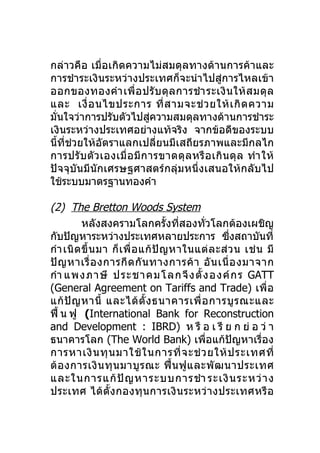 กล่าวคือ เมื่อเกิดความไม่สมดุลทางด้านการค้าและ
การชำาระเงินระหว่างประเทศก็จะนำาไปสู่การไหลเข้า
ออกของทองคำา เพื่ อ ปรั บ ดุ ล การชำา ระเงิ น ให้ ส มดุ ล
และ เงื่ อ นไขประการ ที่ ส ามจะช่ ว ยให้ เ กิ ด ความ
มั่นใจว่าการปรับตัวไปสูความสมดุลทางด้านการชำาระ
                             ่
เงินระหว่างประเทศอย่างแท้จริง จากข้อดีของระบบ
นี้ที่ช่วยให้อัตราแลกเปลี่ยนมีเสถียรภาพและมีกลไก
การปรั บ ตั ว เองเมื่ อ มี ก ารขาดดุ ล หรื อ เกิ น ดุ ล ทำา ให้
ปัจจุบันมีนักเศรษฐศาสตร์กลุ่มหนึ่งเสนอให้กลับไป
ใช้ระบบมาตรฐานทองคำา

(2) The Bretton Woods System
          หลังสงครามโลกครั้งที่สองทั่วโลกต้องเผชิญ
กับปัญหาระหว่างประเทศหลายประการ ซึงสถาบันที่         ่
กำา เนิ ด ขึ้ น มา ก็ เ พื่ อ แก้ ปั ญ หาในแต่ ล ะส่ ว น เช่ น มี
ปั ญ หาเรื่ อ งการกี ด กั น ทางการค้ า อั น เนื่ อ งมาจาก
กำา แพงภาษี ประชาคมโลกจึ ง ตั้ ง องค์ ก ร GATT
(General Agreement on Tariffs and Trade) เพื่ อ
แก้ ปั ญ หานี้ และได้ ตั้ ง ธนาคารเพื่ อ การบู ร ณะและ
ฟื้ น ฟู (International Bank for Reconstruction
and Development : IBRD) ห รื อ เ รี ย ก ย่ อ ว่ า
ธนาคารโลก (The World Bank) เพื่อแก้ปัญหาเรื่อง
การหาเงิ น ทุ น มาใช้ ใ นการที่ จ ะช่ ว ยให้ ป ระเทศที่
ต้ อ งการเงิ น ทุ น มาบู ร ณะ ฟื้ น ฟู แ ละพั ฒ นาประเทศ
และในการแก้ ปั ญ หาระบบการชำา ระเงิ น ระหว่ า ง
ประเทศ ได้ตั้ง กองทุ น การเงิ น ระหว่ า งประเทศหรื อ
 